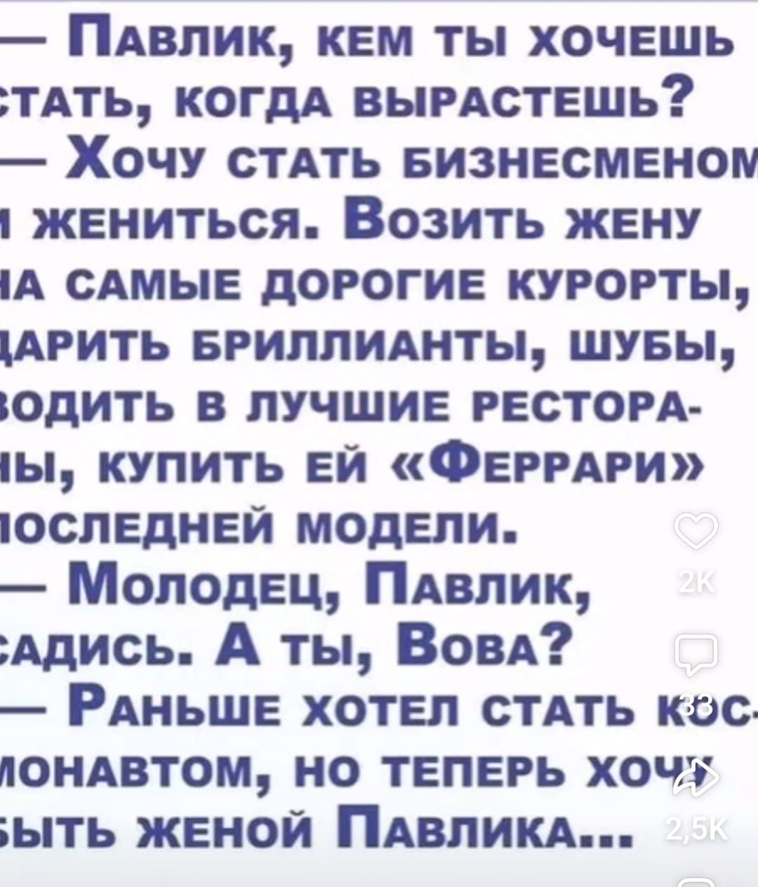 ПаАВЛИК КЕМ ТЫ ХОЧЕШЬ ТАТЬ КОГДА ВЫРАСТЕШЬ Хочу СТАТЬ БИЗНЕСМЕНОМ 1 ЖЕНИТЬСЯ ВозитЬ ЖЕНУ 1А САМЫЕ ДОРОГИЕ КУРОРТЫ АРИТЬ БРИЛЛИАНТЫ ШУБЫ ИОДИТЬ В ЛУЧШИЕ РЕСТОРА 1Ы КУПИТЬ ЕЙ ФЕРРАРИ ОЮСЛЕДНЕЙ МОДЕЛИ Молодец ПаВЛИк АдИСЬ А ты Вова РАНЬШЕ ХОТЕЛ СТАТЬ КОС ПОНАВТОМ НО ТЕПЕРЬ ХОЧУ ытЬ ЖЕНОЙ ПАВЛИКА