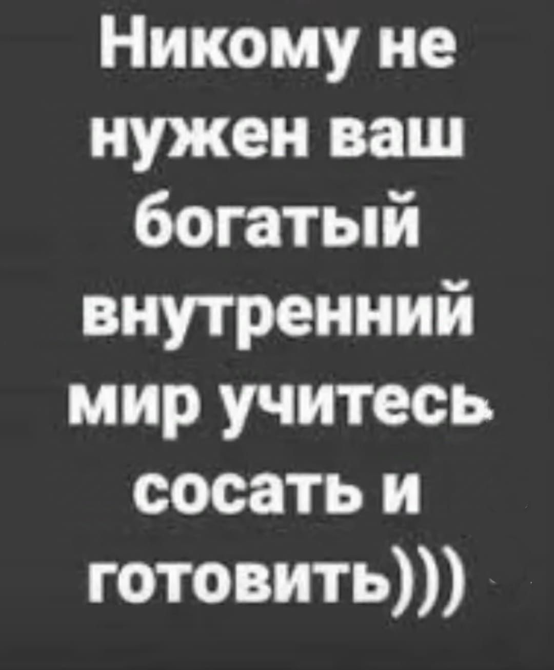 Никому не нужен ваш богатый внутренний мир учитесь сосать и готовить