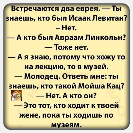 Встречаются два еврея Ты знаешь кто был Исаак Левитан Нет Акто был Авраам Линкольн Тоже нет Аязнаю потому что хожу то на лекцию то в музей Молодец Ответь мне ты знаешь кто такой Мойша Кац М Нет А кто он Это тот кто ходит к твоей жене пока ты ходишь по