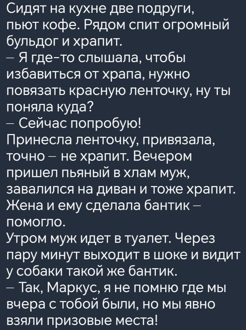 Сидят на кухне две подруги пьют кофе Рядом спит огромный бульдог и храпит Я где то слышала чтобы избавиться от храпа нужно повязать красную ленточку ну ты поняла куда Сейчас попробую Принесла ленточку привязала точно не храпит Вечером пришел пьяный в хлам муж завалился на диван и тоже храпит Жена и ему сделала бантик Помогло Утром муж идет в туалет