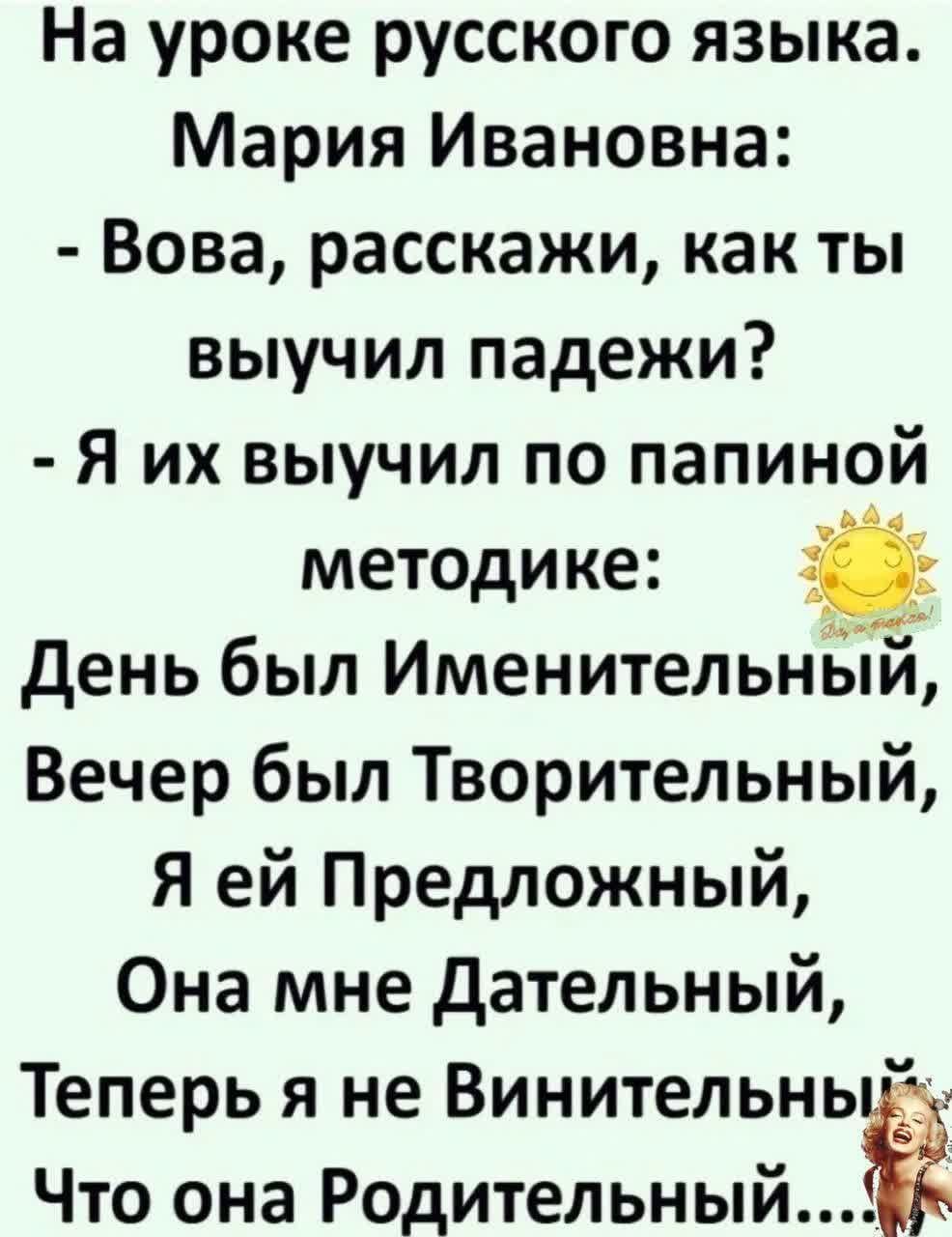 На уроке русского языка Мария Ивановна Вова расскажи как ты выучил падежи Я их выучил по папиной методике День был ИменительньТЙ Вечер был Творительный Я ей Предложный Она мне Дательный Теперь я не Винительный Что она Родительный