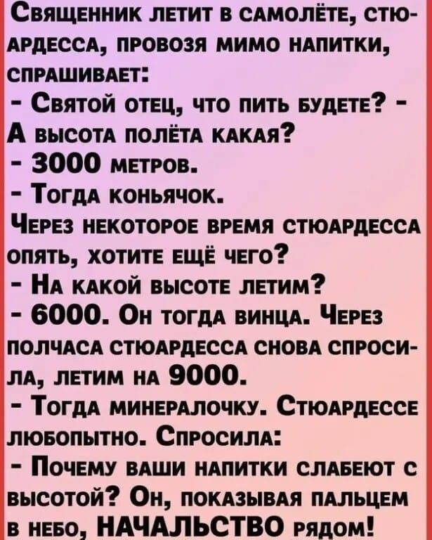 Священник ЛЕТИТ В САМОЛЁТЕ СТЮ АРДЕССА ПРОВОЗЯ МИМО НАПИТКИ СПРАШИВАЕТ Святой отЕЦ ЧТО ПИТЬ БУДЕТЕ А высотА ПОЛЁТА КАКАЯ 3000 метРов Тогда коньячок ЧЕРЕЗ НЕКОТОРОЕ ВРЕМЯ СТЮАРДЕССА ОПЯТЬ ХОТИТЕ ЕЩЁ ЧЕГО НА КАКОЙ ВЫСОТЕ ЛЕТИм 6000 Он тогда винцА ЧеРЕЗ ПОЛЧАСА СТЮАРДЕССА СНОВА СПРОСИ ЛА ЛЕТИМ НА 9000 ТогдА МИНЕРАЛОЧКУ СТЮАРДЕССЕ люБОПЫТНО СпРОСИЛА По