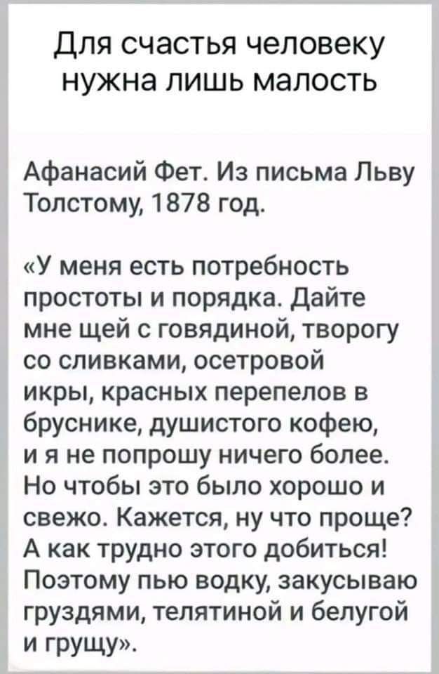 Для счастья человеку нужна лишь малость Афанасий Фет Из письма Льву Толстому 1878 год У меня есть потребность простоты и порядка Дайте мне щей с говядиной творогу со сливками осетровой икры красных перепелов в бруснике душистого кофею ия не попрошу ничего более Но чтобы это было хорошо и свежо Кажется ну что проще А как трудно этого добиться Поэтом