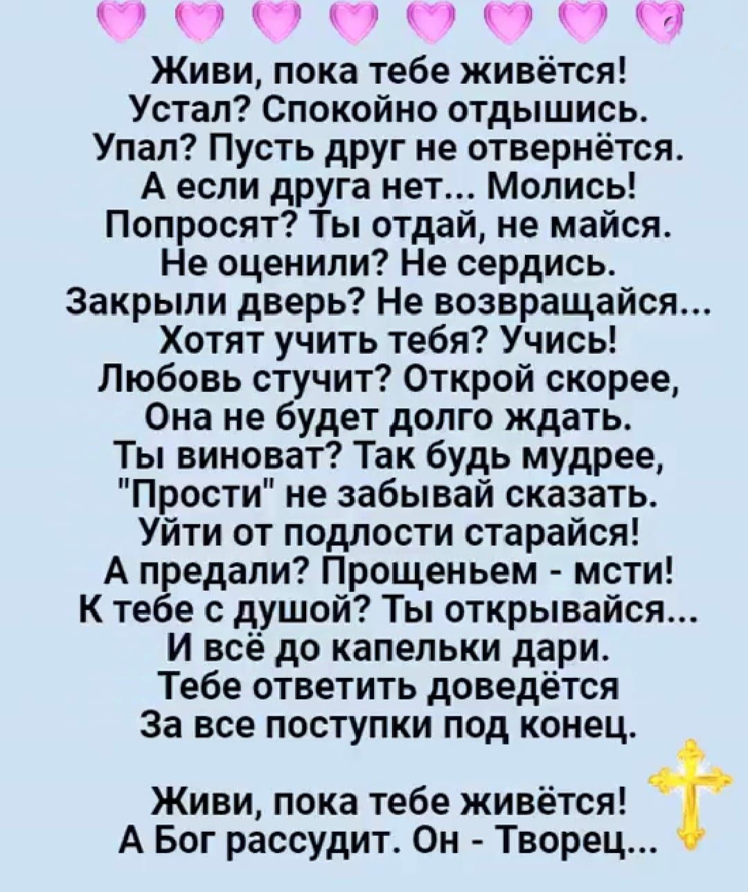 Я Живи пока тебе живётся Устал Спокойно отдышись Упал Пусть друг не отвернётся А если друга нет Молись Попросят Ты отдай не майся Не оценили Не сердись Закрыли дверь Не возвращайся Хотят учить тебя Учись Любовь стучит Открой скорее Она не будет долго ждать Ты виноват Так будь мудрее Прости не забывай сказать Уйти от подлости старайся А предали Прощ