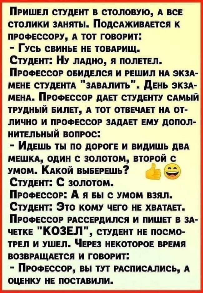 ПРИШЕЛ СТУДЕНТ В СТОЛОВУЮ А ВСЕ столики ЗАНЯТЫ ПоДСАЖИВАЕТСЯ К ПРОФЕССОРУ А ТОТ ГОВОРИТ Гусь СВИНЬЕ НЕ ТОВАРИЩ СтудЕнт НУ ЛАДНО Я ПОЛЕТЕЛ ПРОФЕССОР ОБИДЕЛСЯ И РЕШИЛ НА ЭКЗА МЕНЕ СТУДЕНТА ЗАВАЛИТЬ ДЕНЬ ЭКЗА МЕНА ПРОФЕССОР ДАЕТ СТУДЕНТУ САМЫЙ ТРУДНЫЙ БИЛЕТ А ТОТ ОТВЕЧАЕТ НА ОТ ЛИЧНО И ПРОФЕССОР ЗАДАЕТ ЕМУ ДОПОЛ НИТЕЛЬНЫЙ ВОПРОС ИдеШЬ ТЫ пО ДОРОГЕ И В