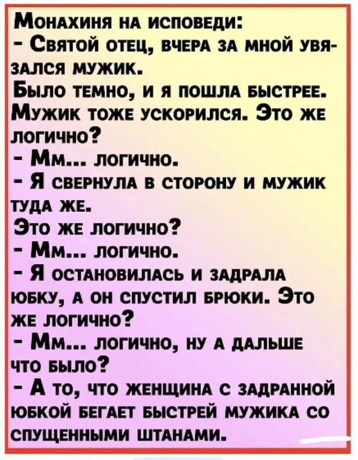 Монахиня на исповЕДИ Святой ОТЕЦ ВЧЕРА ЗА МНОЙ УВЯ ЗАЛСЯ МУЖИК Было тЕМНО И Я ПОШЛА БЫСТРЕЕ Мужик тоже ускоРился Это ЖЕ логично Мм логично Я свЕРНУЛА В СТОРОНУ И МУЖИК ТУДА ЖЕ Это же логично Мм логично Я остАНновилАСЬ И ЗАДРАЛА ЮБКУ А ОН СПУСТИЛ БРЮКИ Это ЖЕ ЛОГИчНо Мм ЛОГИчНО НУ А ДАЛЬШЕ что Было А то ЧТо ЖЕНЩИНА С ЗАДРАННОЙ ЮБКОЙ БЕГАЕТ БЫСТРЕЙ М