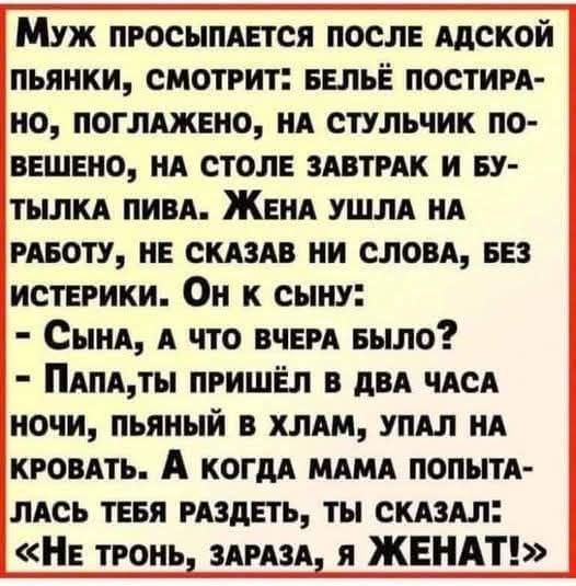 Муж пРОСЫПАЕТСЯ ПОСЛЕ АДСКОЙ ПЬЯНКИ СМОТРИТ БЕЛЬЁ ПОСТИРА НО ПОГЛАЖЕНО НА СТУЛЬЧИК ПО ВЕШЕНО НА СТОЛЕ ЗАВТРАК И БУ ТЫЛКА ПИВА ЖЕНА УШЛА НА РАБОТУ НЕ СКАЗАВ НИ СЛОВА БЕЗ ИСТЕРИКИ Он к СЫНУ Сына А ЧТО ВЧЕРА БЫЛО ПАПАТЫ ПРИШЁЛ В ДВА ЧАСА НОЧИ ПЬЯНЫЙ В ХЛАМ УПАЛ НА КРОВАТЬ А когдА МАМА ПОПЫТА ЛАСЬ ТЕБЯ РАЗДЕТЬ ТЫ СКАЗАЛ НЕ ТРОНЬ ЗАРАЗА я ЖЕНАТ