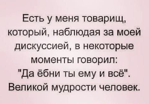 Есть у меня товарищ который наблюдая за моей дискуссией в некоторые моменты говорил Да ёбни ты ему и всё Великой мудрости человек