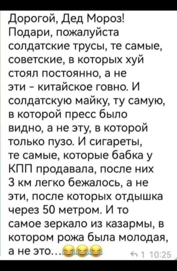 Н о Дорогой Дед Мороз Подари пожалуйста солдатские трусы те самые советские в которых хуй стоял постоянно а не эти китайское говно И солдатскую майку ту самую в которой пресс было видно а не эту в которой только пузо И сигареты те самые которые бабка у КПП продавала после них З км легко бежалось а не эти после которых отдышка через 50 метром И то с