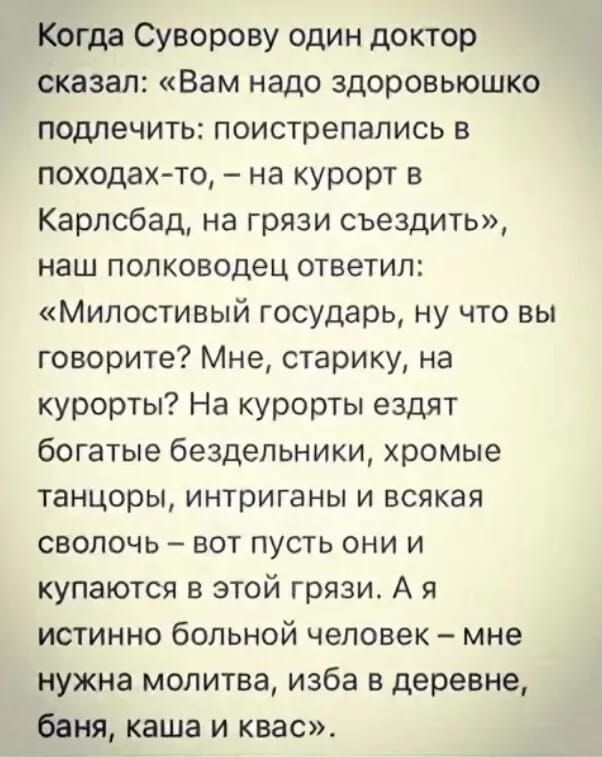 Когда Суворову один доктор сказал Вам надо здоровьюшко подлечить поистрепались в походах то на курорт в Карлсбад на грязи съездить наш полководец ответил Милостивый государь ну что вы говорите Мне старику на курорты На курорты ездят богатые бездельники хромые танцоры интриганы и всякая сволочь вот пусть они и купаются в этой грязи А я истинно больн