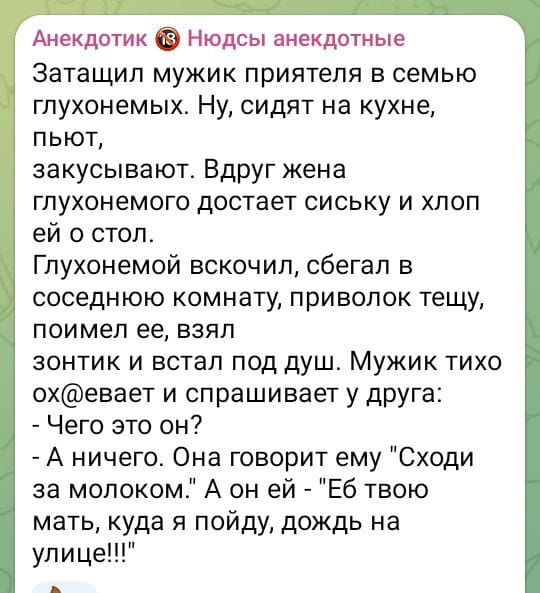 Анекдотик Нюдсы анекдотные Затащил мужик приятеля в семью глухонемых Ну сидят на кухне пьют закусывают Вдруг жена глухонемого достает сиську и хлоп ей о стол Глухонемой вскочил сбегал в соседнюю комнату приволок тещу поимел ее взял зонтик и встал под душ Мужик тихо охевает и спрашивает у друга Чего это он А ничего Она говорит ему Сходи за молоком А