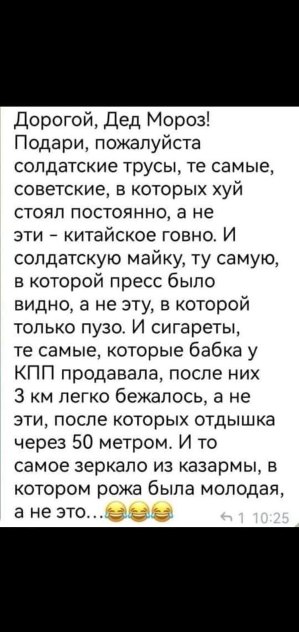 Дорогой Дед Мороз Подари пожалуйста солдатские трусы те самые советские в которых хуй стоял постоянно а не эти китайское говно И солдатскую майку ту самую в которой пресс было видно а не эту в которой только пузо И сигареты те самые которые бабка у КПП продавала после них З км легко бежалось а не эти после которых отдышка через 50 метром И то самое