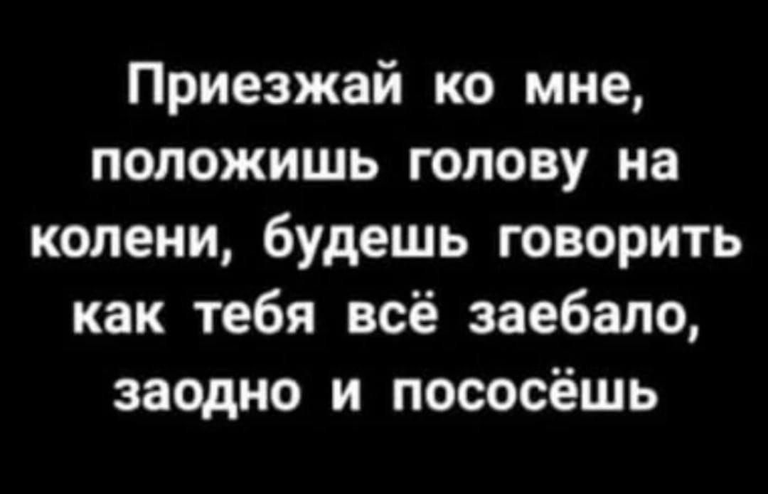 Приезжай ко мне положишь голову на колени будешь говорить как тебя всё заебало заодно и пососёшь