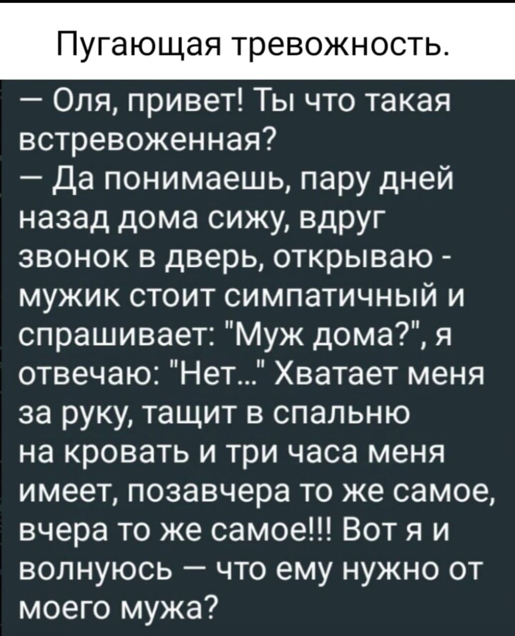 Пугающая тревожност Оля привет Ты что такая встревоженная Да понимаешь пару дней назад дома сижу вдруг звонок в дверь открываю мужик стоит симпатичный и спрашивает Муж дома я отвечаю Нет Хватает меня за руку тащит в спальню на кровать и три часа меня имеет позавчера то же самое вчера то же самое Вотя и волнуюсь что ему нужно от моего мужа