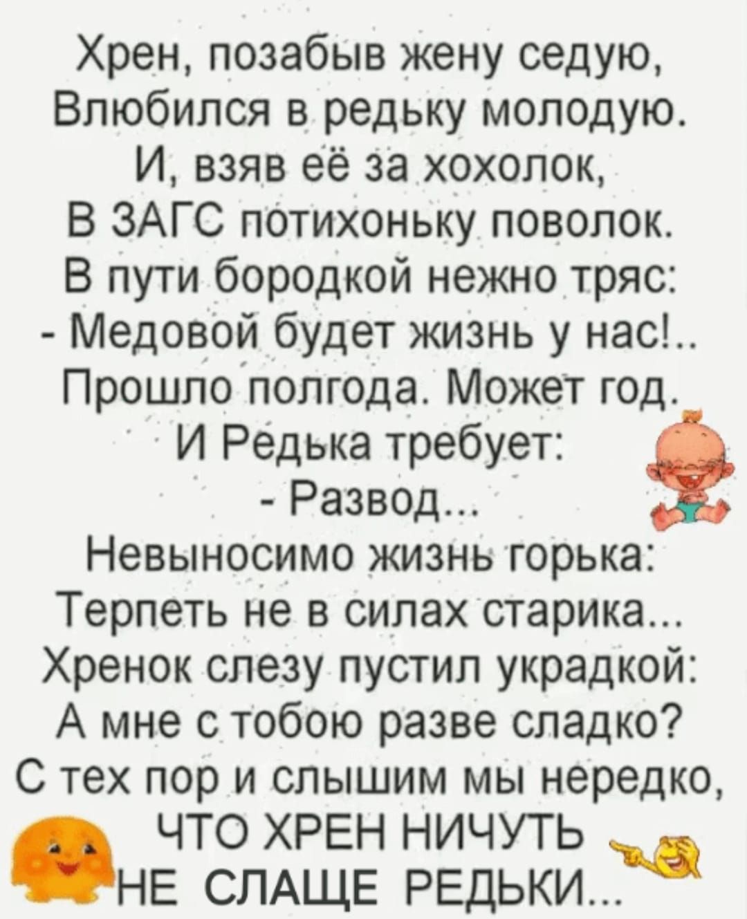 Хрен позабыв жену седую Влюбился в редьку молодую И взяв её за хохолок В ЗАГС потихоньку поволок В пути бородкой нежно тряс Медовой будет жизнь у нас Прошло полгода Может год И Редька требует Развод Невыносимо жизнь горька Терпеть не в силах старика Хренок слезу пустил украдкой А мне с тобою разве сладко С тех пор и слышим мы нередко ЧТО ХРЕН НИЧУТ