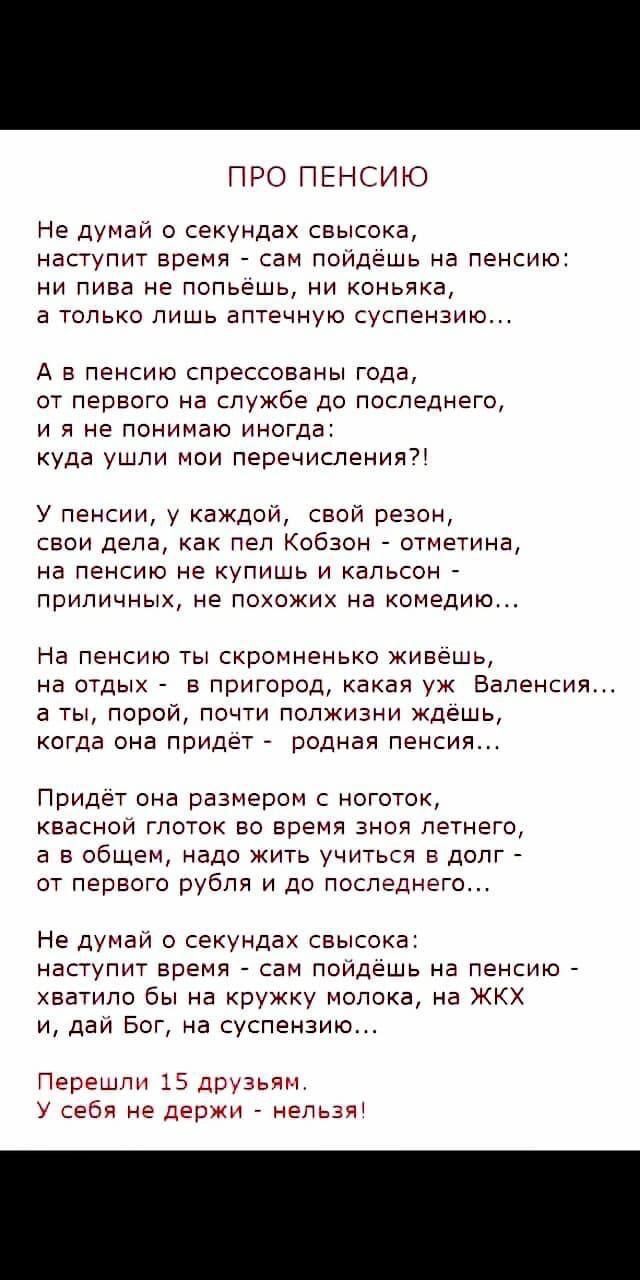 ПРО ПЕНСИЮ Не думай о секундах свысока наступит время сам пойдёшь на пенсию ни пива не попьёшь ни коньяка а только лишь аптечную суспензию А в пенсию спрессованы года от первого на службе до последнего ияне понимаю иногда куда ушли мои перечисления У пенсии у каждой свой резон свои дела как пел Кобзон отметина на пенсию не купишь и кальсон приличны