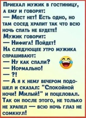 ПРИЕХАЛ МУЖИК В ГОСТИНИЦУ А ЕМУ И ГОВОРЯТ Мест нет Есть одно но ТАМ СОСЕД ХРАПИТ ТАК ЧТО ВСЮ НОЧЬ СПАТЬ НЕ БУДЕТЕ Мужик говорит НиФига Пойдет НА СЛЕДУЮЩЕЕ УТРО МУЖИКА СПРАШИВАЮТ НУ кАк спАЛи 6 НормаАЛЬНо Аяк нЕМу ВЕЧЕРОМ ПОДО ШЕЛ И СКАЗАЛ Спокойной ночи Милый и поцЕЛОВАЛ ТАК ОН ПОСЛЕ ЭТОГО НЕ ТОЛЬКО НЕ ХРАПЕЛ ВСЮ НОЧЬ ГЛАЗ НЕ СОМКНУЛ