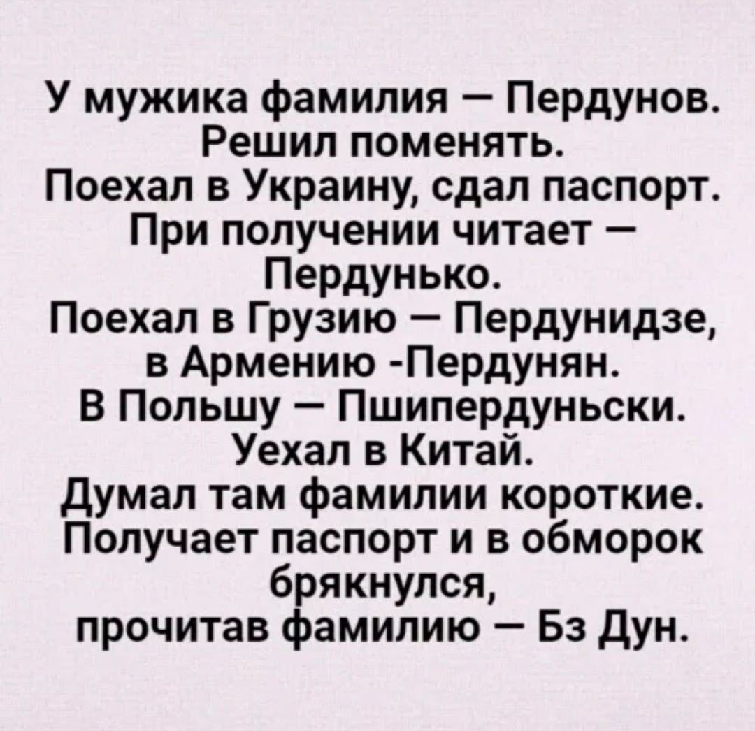 У мужика фамилия Пердунов Решил поменять Поехал в Украину сдал паспорт При получении читает Пердунько Поехал в Грузию Пердунидзе в Армению Пердунян В Польшу Пшипердуньски Уехал в Китай Думал там фамилии короткие Получает паспорт и в обморок брякнулся прочитав фамилию Бз Дун