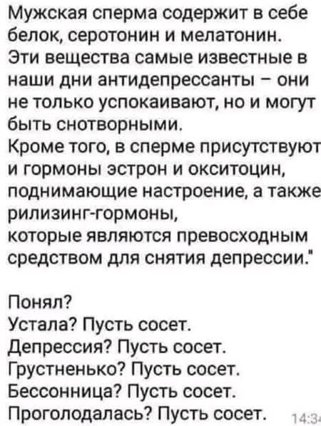 Мужская сперма содержит в себе белок серотонин и мелатонин Эти вещества самые известные в наши дни антидепрессанты они не только успокаивают но и могут быть снотворными Кроме того в сперме присутствуют и гормоны эстрон и окситоцин поднимающие настроение а также рилизинг гормоны которые являются превосходным средством для снятия депрессии Понял Уста