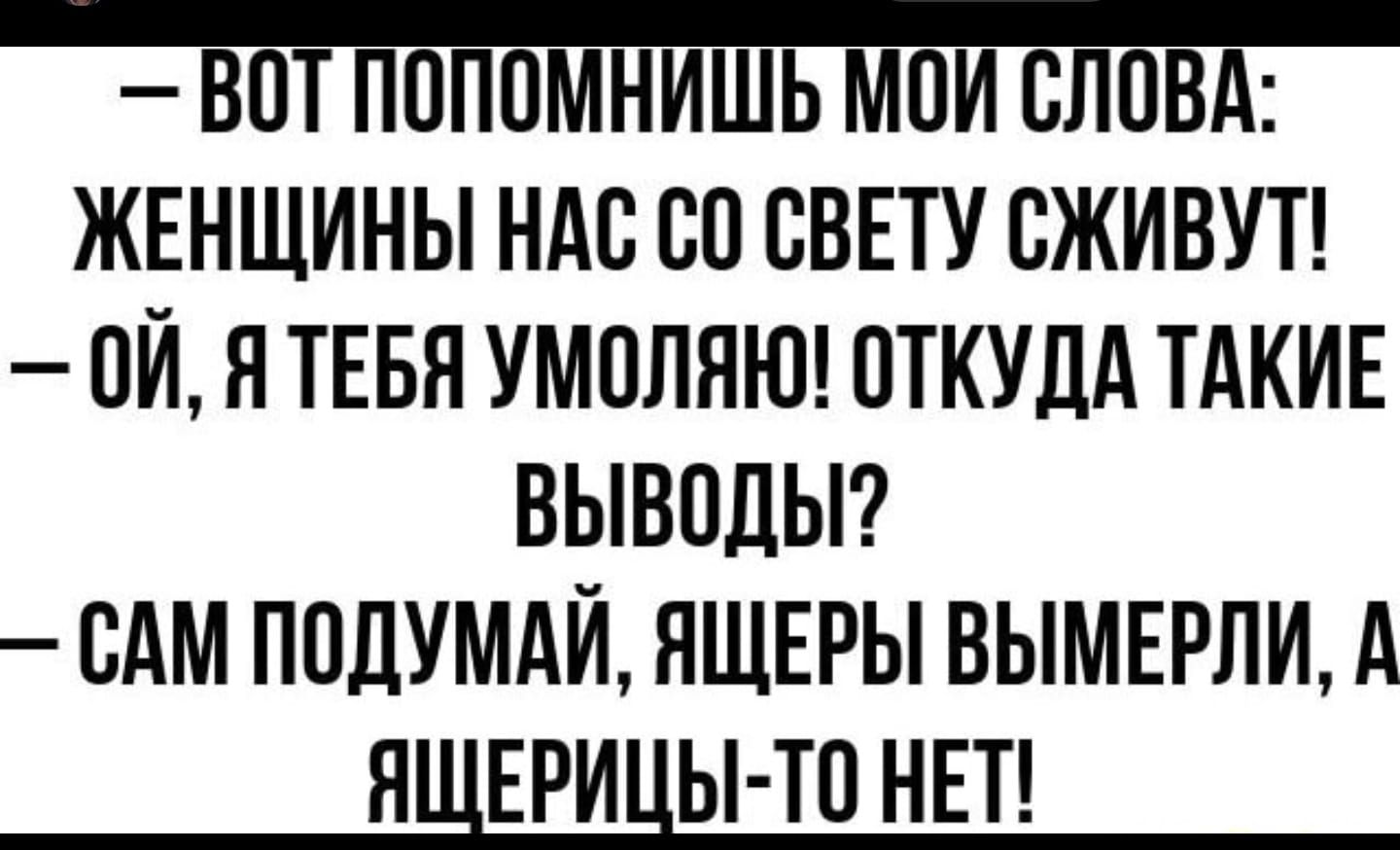 В0Т ПОПОМНИШЬ МОИ СЛОВА ЖЕНЩИНЫ НАС СО СВЕТУ СЖИВУТ 0й Я ТЕБЯ УМОЛЯЮ ОТКУДА ТАКИЕ ВЫВОДЫ САМ ПОДУМАЙ ЯЩЕРЫ ВЫМЕРЛИ ЯЩЕРИЦЫ ТО НЕТ