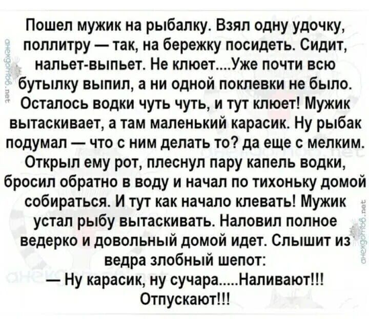 Пошел мужик на рыбалку Взял одну удочку поллитру так на бережку посидеть Сидит нальет выпьет Не клюетУже почти всю бутылку выпил а ни одной поклевки не было Осталось водки чуть чуть и тут клюет Мужик вытаскивает а там маленький карасик Ну рыбак подумал что с ним делать то да еще с мелким Открыл ему рот плеснул пару капель водки бросил обратно в вод