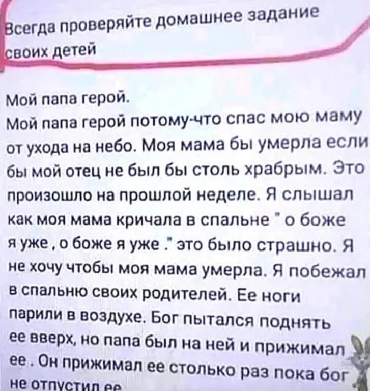 й е сегда проверяйте домашнее задани воих детей Мой папа герой Мой папа герой потому что спас мою маму отухода на небо Моя мама бы умерла если бы мой отец не был бы столь храбрым Это произошло на прошлой неделе Я слышал как моя мама кричала в спальне о боже яуже о боже я уже это было страшно Я не хочу чтобы моя мама умерла Я побежал в спальню своих