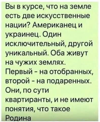 Вы в курсе что на земле есть две искусственные нации Американец и украинец Один исключительный другой уникальный Оба живут на чужих землях Первый на отобранных второй на подаренных Они по сути квартиранты и не имеют понятия что такое ВодиНа наненоднолотолонион оннн