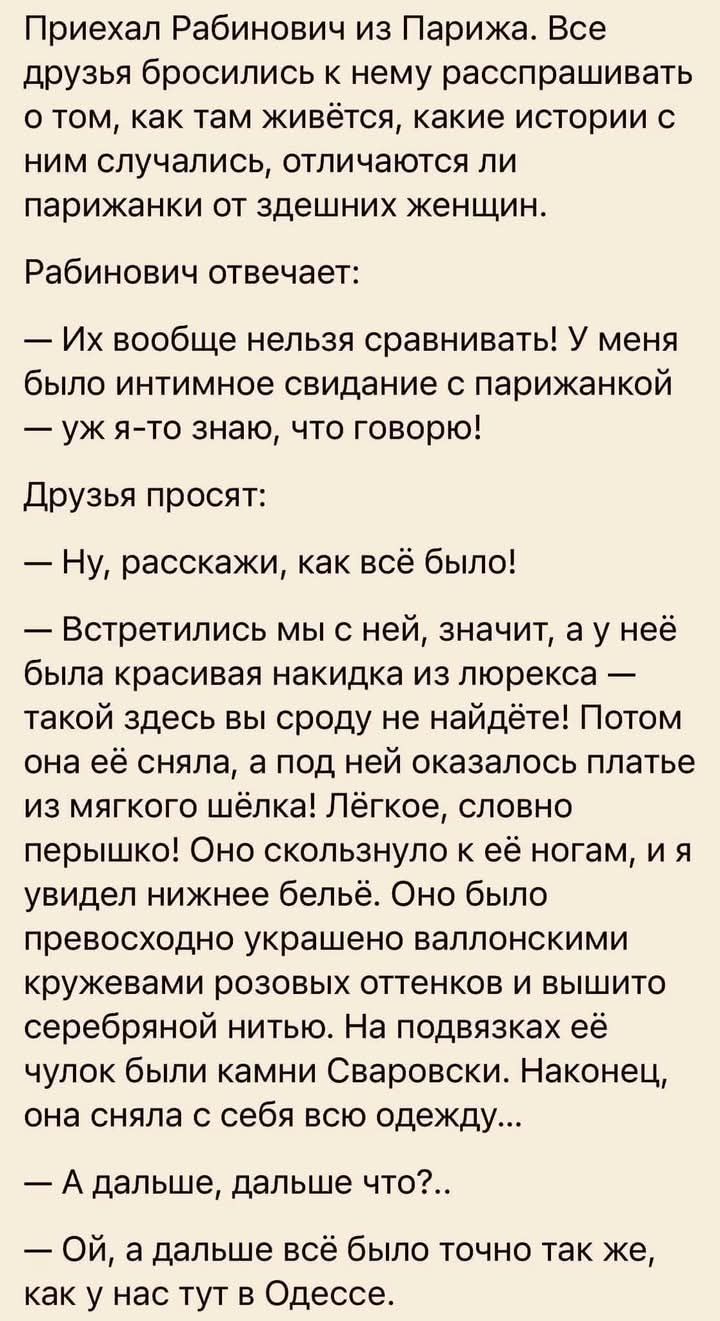 Приехал рабинович из парижа. Все друзья бросились к нему расспрашивать о том, как там живётся, какие истории с ним случались, отличаются ли парижанки от здешних женщин. Рабинович отвечает:  их вообще нельзя сравнивать! У меня было интимное свидание с парижанкой  уж ято знаю, что говорю! Друзья просят:  ну, расскажи, как всё было!  Встретились мы с ней, значит, а у неё была красивая накидка из люрекса  такой здесь вы сроду не найдёте! Потом она её сняла, а под ней оказалось платье из мягкого шёлка! Лёгкое, словно перышко! Оно скользнуло к её ногам, и я увидел нижнее бельё. Оно было превосходно украшено валлонскими кружевами розовых оттенков и вышито. Серебряной нитью. На подвязках её чулок были камни сваровски. Наконец, она сняла с себя всю одежду...  А дальше, дальше что?..  Ой, а дальше всё было точно так же, как у нас тут в одессе.