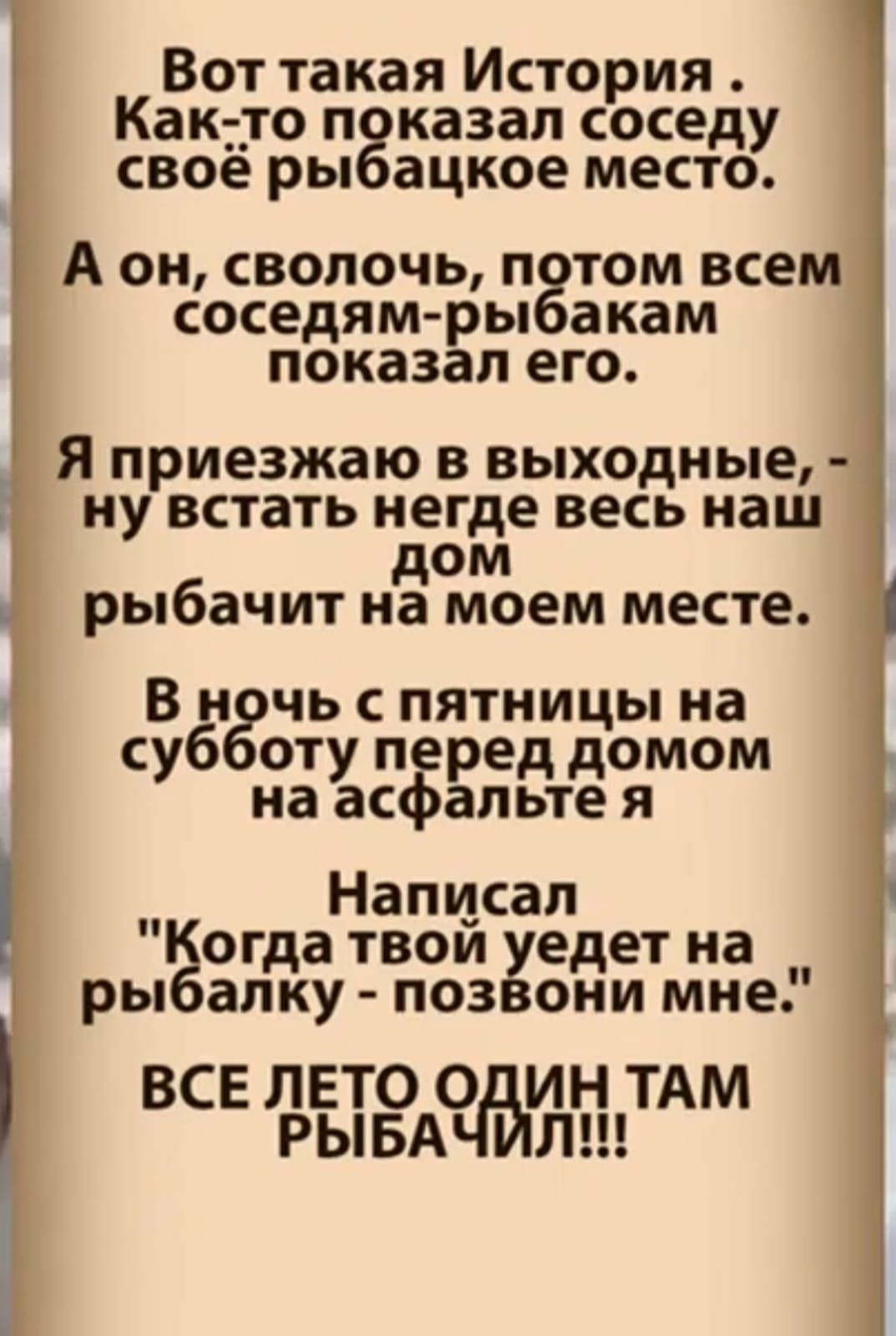 Вот такая История . Как-то показал соседу своё рыбаковое место.
А он, сволочь, потом всем соседям-рыбакам показал его.
Я приезжаю в выходные, - ну встать негде весь наш дом рыбачит на моем месте.
В ночь с пятницы на субботу перед домом на асфальте я
Написал 