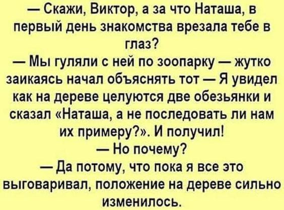 — Скажи, Виктор, а за что Наташа, в первый день знакомства врезала тебе в глаз? — Мы гуляли с ней по зоопарку — жутко заикаясь начал объяснять тот — Я увидел как на дереве целуются две обезьянки и сказал «Наташа, а не последовать ли нам их примеру?». И получил! — Ну почему? — Да потому, что пока я все это выговаривал, положение на дереве сильно изменилось.