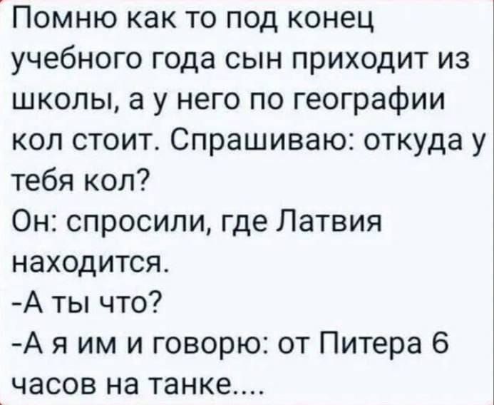 Помню как то под конец учебного года сын приходит из школы, а у него по географии кол стоит. Спрашиваю: откуда у тебя кол? Он: спросили, где Латвия находится. -А ты что? -А я им и говорю: от Питера 6 часов на танке....