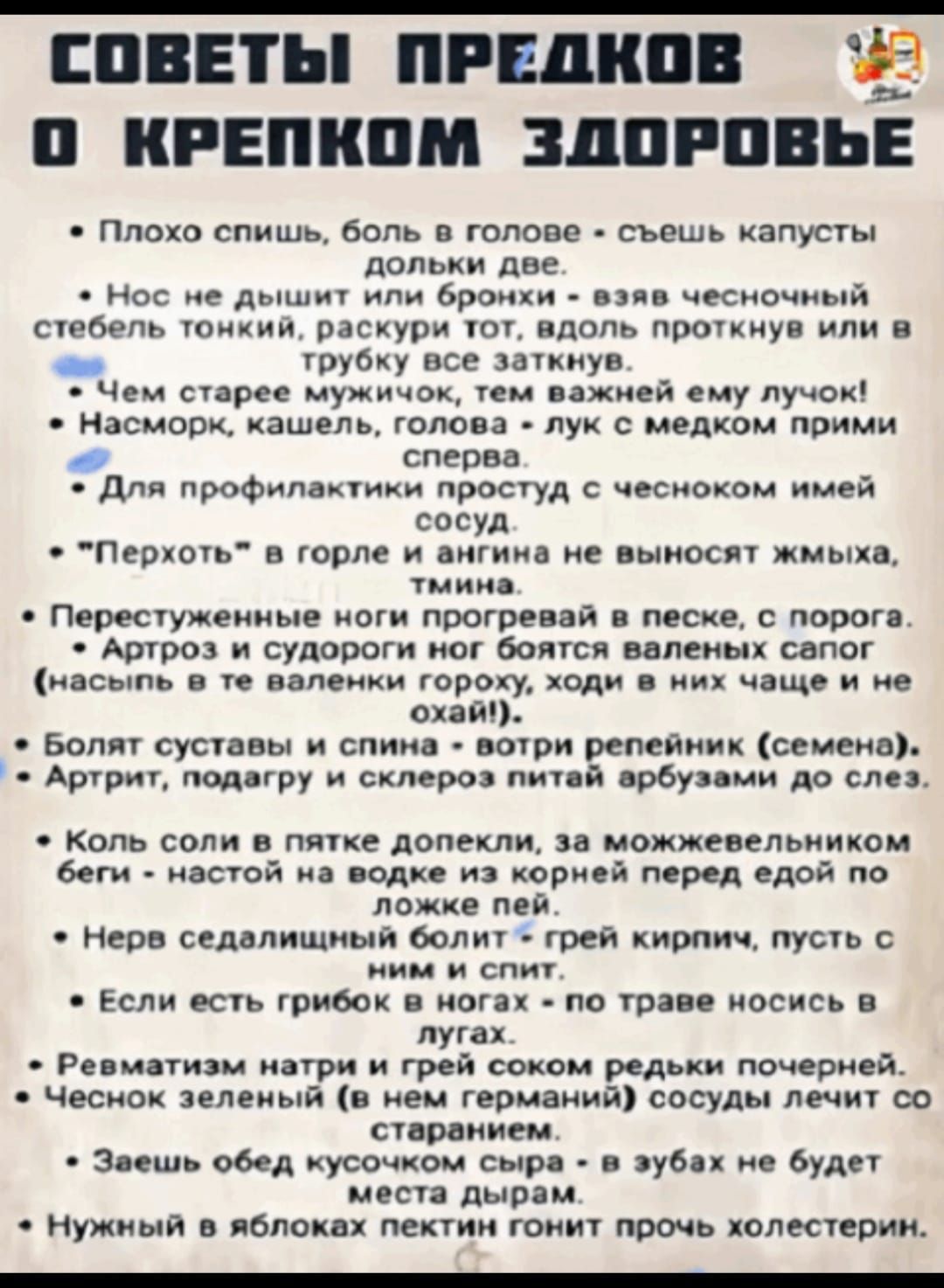 СОВЕТЫ ПРЕДКОВ О КРЕПКOM ЗДОРОВЬЕ

- Плохо спишь, боль в голове - съешь капусты долки две.
- Нос не дышит или бронхи - вяжи чесночный стебель тонкий, раскрути тот, вдоль проткнул или в трубу все заткнул.
- Чем старее мужичок, тем важней ему лучок!
- Насморк, кашель, голова - лук с медком прими слева.
- Для профилактики простуды с чесноком имей сосуд.
- 