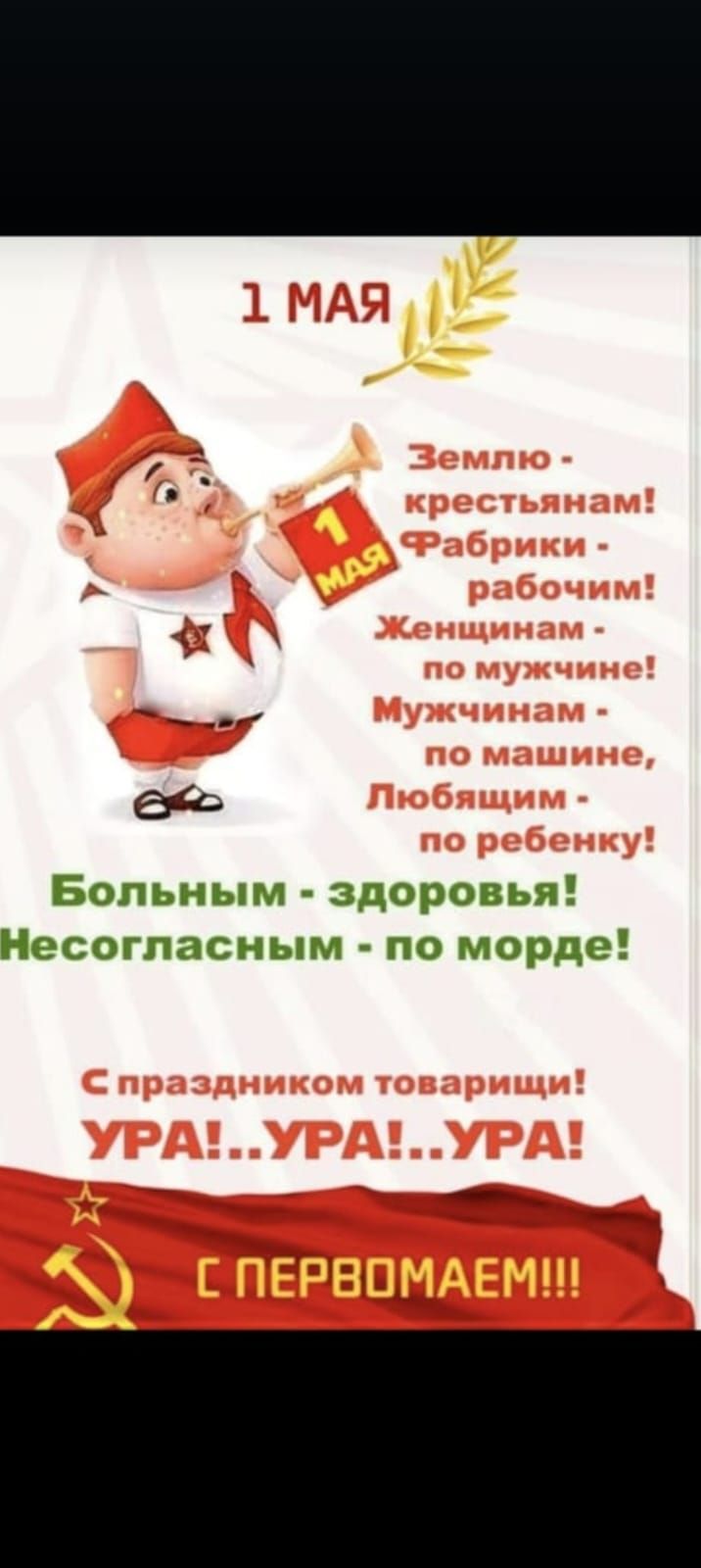 1 МАЯ
Землю - крестьянам! Фабрики - рабочим! Женщинам - по мужчине! Мужчинам - по машине, Любящим - по ребенку!
Больным - здоровья! Несогласным - по морде!
С праздником товарищи! УРА! УРА! УРА! С ПЕРВОМАЕМ!!!