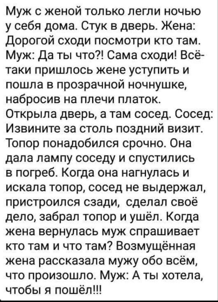 Муж с женой только легли ночью у себя дома. Стук в дверь. Жена: Дорогой сходи посмотри кто там. Муж: Да ты что?! Сама сходи! Всё-таки пришлось жене уступить и пошла в прозрачной ночнушке, набросив на плечи платок. Открыла дверь, а там сосед. Сосед: Извините за столь поздний визит. Топор понадобился срочно. Она дала лампу соседу и спустилась в погреб. Когда она нагнулась и искала топор, сосед не выдержал, пристроился сзади, сделал своё дело, забрал топор и ушёл. Когда жена вернулась муж спрашивает кто там и что там? Предполагая, что произошло муж обо всём, что произошло. Муж: А ты хотела, чтобы я пошёл!!!