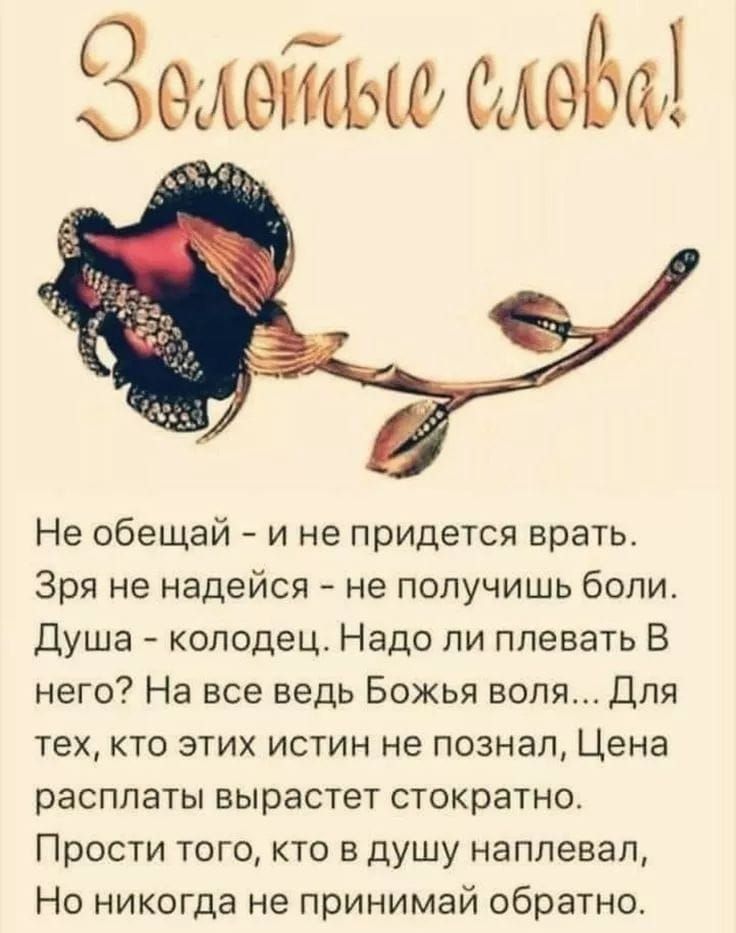 Золотые слова!

Не обещай - и не придется врать.  Зря не надейся - не получишь болей.  Душа - колодец. Надо ли плевать в него? На все ведь Божья воля... Для тех, кто этих истин не познал, Цена расплаты вырастет сторицею.  Прости того, кто в душу наплевал,  Но никогда не принимай обратно.