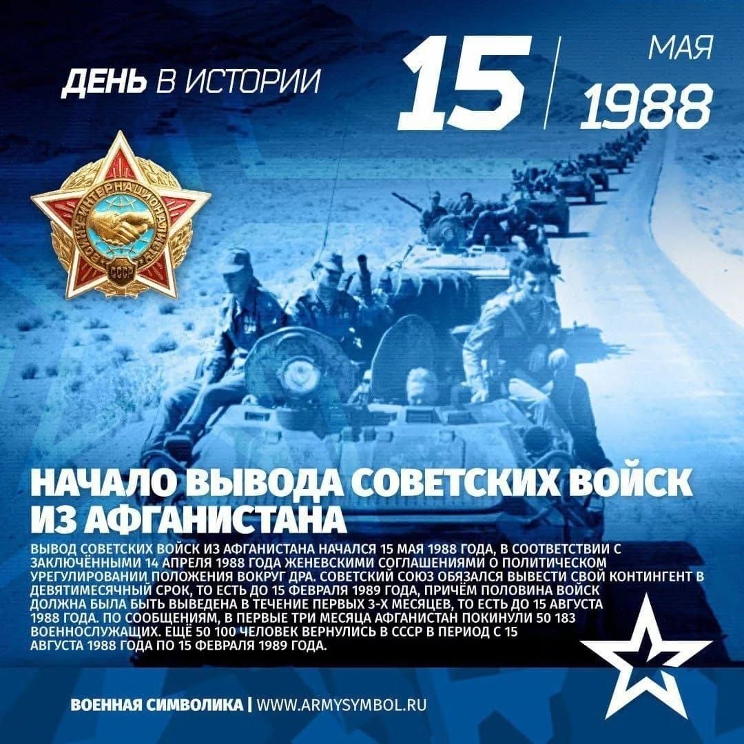 ДЕНЬ В ИСТОРИИ
15 МАЯ 1988
НАЧАЛО ВЫВОДА СОВЕТСКИХ ВОЙСК ИЗ АФГАНИСТАНА
Вывод советских войск из Афганистана начался 15 мая 1988 года, в соответствии с заключенными на уровне глав государств соглашениями о политическом урегулировании положения в стране. Данный процесс объединял всю армию советских войск, находившихся в Афганистане, и завершился 15 августа 1988 года, когда в СССР вернулись последние 50 183 военнослужащих. Вывод советских войск продолжался в период с 15 августа 1988 года по 15 февраля 1989 года.