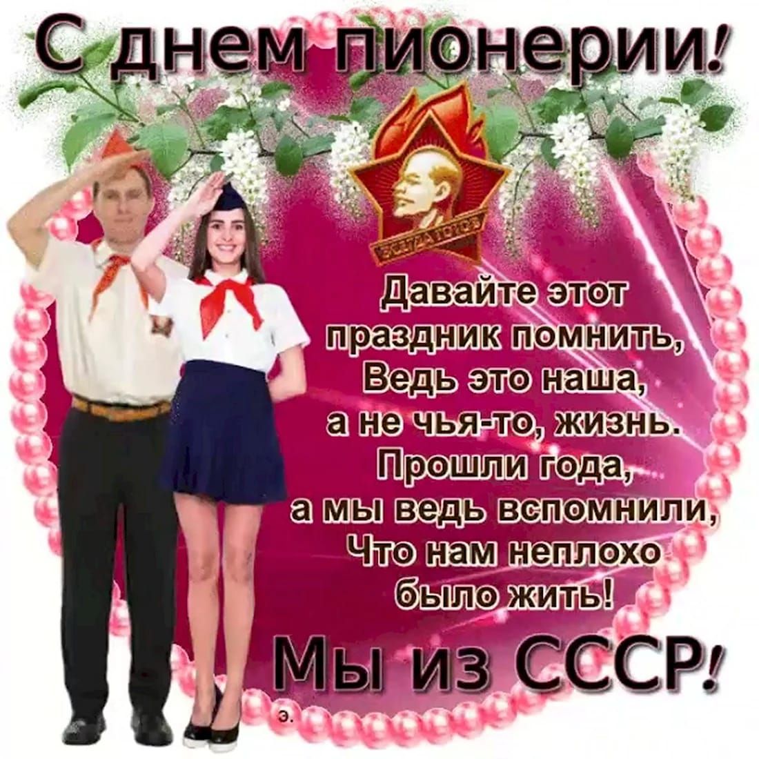 С днём пионерии! Давайте этот праздник помнить, Ведь это наша, а не чья-то, жизнь. Прошли года, а мы ведь вспомнили, Что нам неплохо было жить! Мы из СССР!