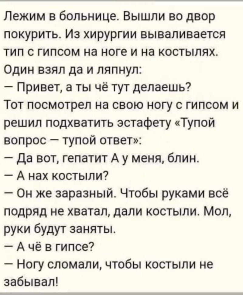 Лежим в больнице. Вышли во двор покурить. Из хирургии вываливается тип с гипсом на ноге и на костылях. Один взял да и ляпнул:
— Привет, а ты чё тут делаешь?
Тот посмотрел на свою ногу с гипсом и решил подхватить эстафету «Тупой вопрос — тупой ответ»:
— Да вот, гепатит А у меня, блин.
— А нах костыли?
— Он же заразный. Чтобы руками всё подряд не хватал, дали костыли. Мол, руки будут заняты.
— А чё в гипсе?
— Ногу сломал, чтобы костыли не забывал!