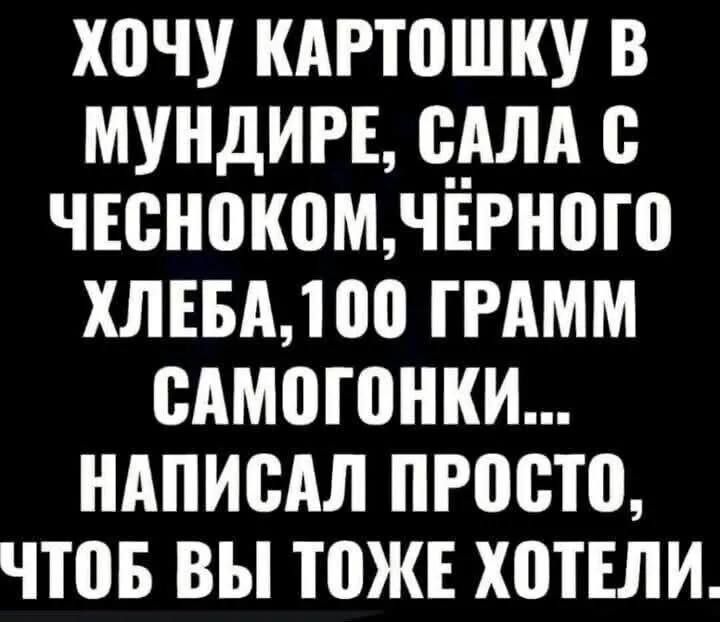 ХОЧУ КАРТОШКУ В МУНДИРЕ, САЛА С ЧЕСНОКОМ, ЧЁРНОГО ХЛЕБА, 100 ГРАММ САМОГОНКИ... НАПИСАЛ ПРОСТО, ЧТОБ ВЫ ТОЖЕ ХОТЕЛИ.
