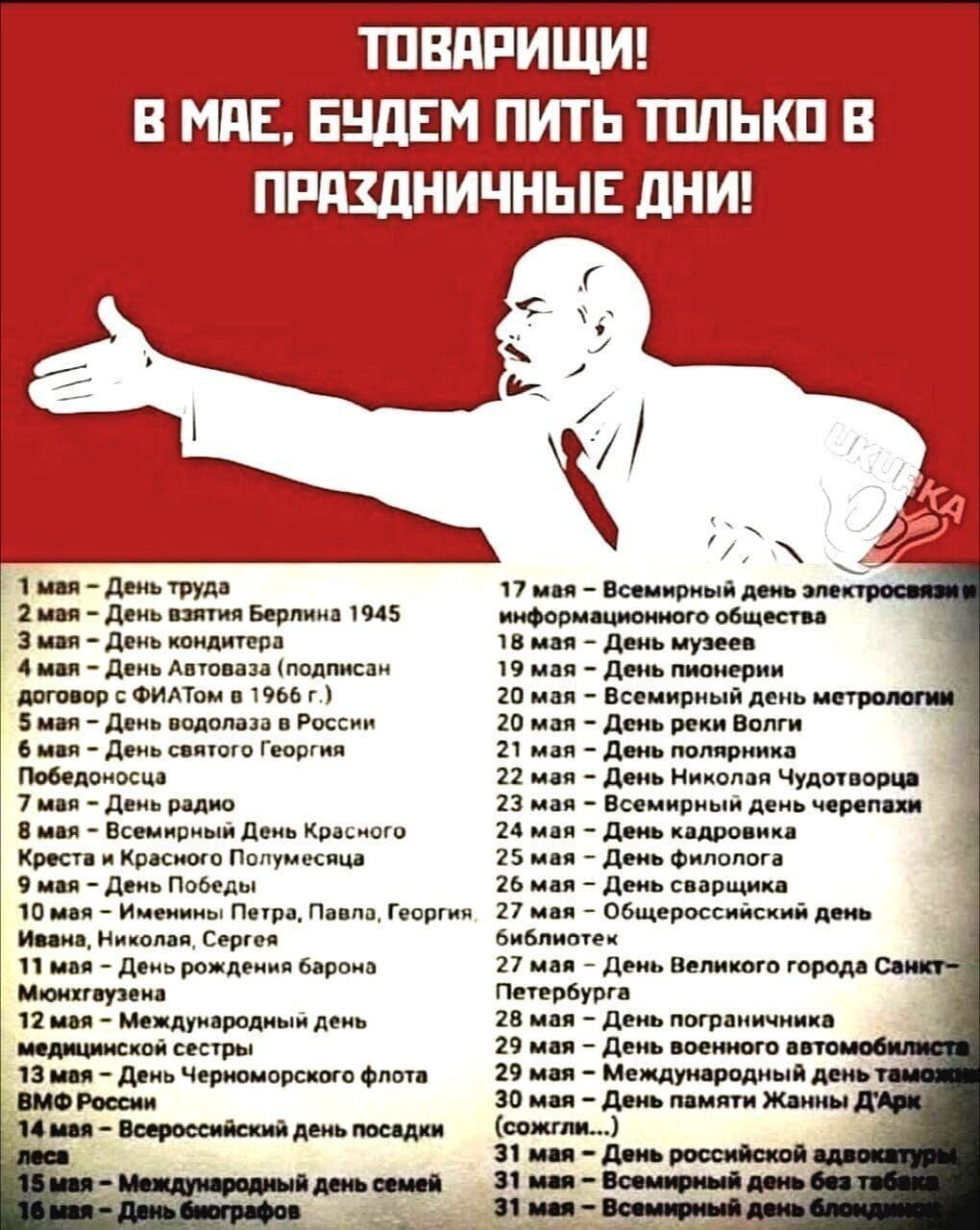ТОВАРИЩИ! В МАЕ, БУДЕМ ПИТЬ ТОЛЬКО В ПРАЗДНИЧНЫЕ ДНИ!

1 мая - День труда
2 мая - День взятия Берлина 1945
3 мая - День концерта
4 мая - День Албании (подписан договор о ФИАТО на 1966 г.)
5 мая - День водолаза в России
6 мая - День Святого Георгия
7 мая - День Победы
8 мая - Всемирный день Красного Креста и Красного Полумесяца
9 мая - День Флота ВМФ России

10 мая - День молитвы (Иван, Иоанн, Ивана, Иосифа)
11 мая - День рождения Петра, Павла, Георгия
12 мая - День медицинских сестёр
13 мая - День Черноморского флота

17 мая - Всемирный день электросвязи и информационного общества
18 мая - День музеев
19 мая - День рода Болг
20 мая - День работников культуры
21 мая - День радио
22 мая - День филолога
23 мая - День Великого города Санкт-Петербурга
24 мая - День славянской письменности и культуры
25 мая - День отсутствия таможни
26 мая - День работников ЖКХ
27 мая - День историка
28 мая - День похода 