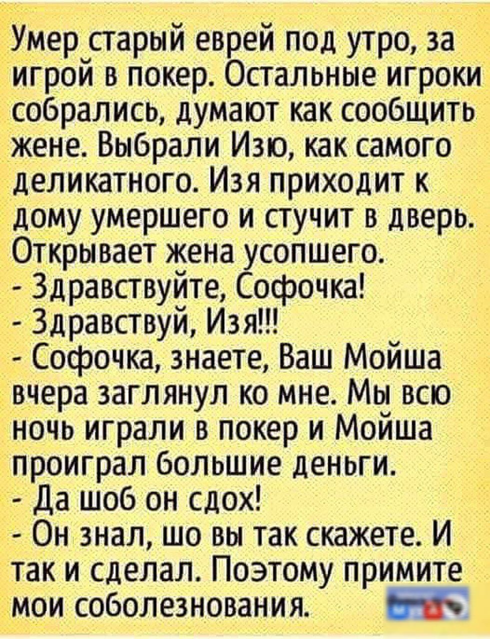 Умер старый еврей под утро, за игрой в покер. Остальные игроки собрались, думают как сообщить жене. Выбрали Изя, как самого деликатного. Изя приходит к дому умершего и стучит в дверь. Открывает жена усопшего.
- Здравствуйте, Софочка!
- Здравствуй, Изя!!
- Софочка, знаете, Ваш Мойша вчера заглянул ко мне. Мы всю ночь играли в покер и Мойша проиграл большие деньги.
- Да чтоб он сдох!
- Он знал, што вы так скажете. И так и сделал. Поэтому примите мои соболезнования.