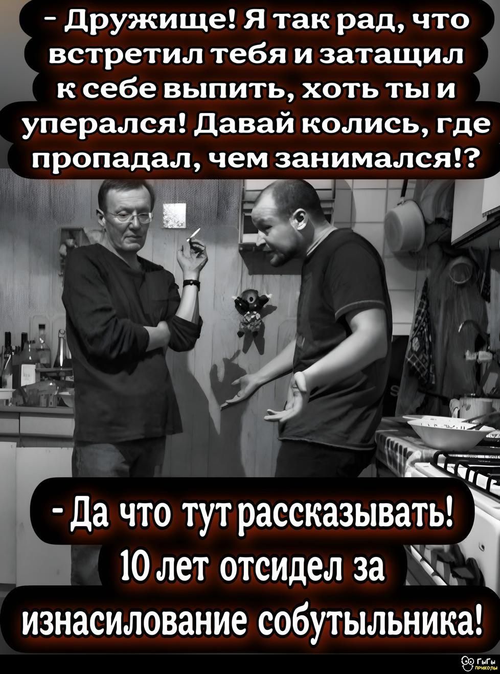 - Дружище! Я так рад, что встретил тебя и затащил k себе выпить, хоть ты и уперся! Давай колись, где пропадал, чем занимался!? - Да что тут рассказывать! 10 лет отсидел за изнасилование событийника!