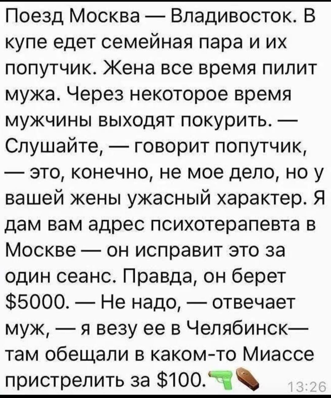 Поезд Москва — Владивосток. В купе едет семейная пара и их попутчик. Жена все время пилит мужа. Через некоторое время мужчины выходят покурить. — Слушайте, — говорит попутчик, — это, конечно, не мое дело, но у вашей жены ужасный характер. Я дам вам адрес психотерапевта в Москве — он исправит это за один сеанс. Правда, он берет $5000. — Не надо, — отвечает муж, — я возьму ее в Челябинск — там обещали в каком-то Миассе пристрелить за $100.