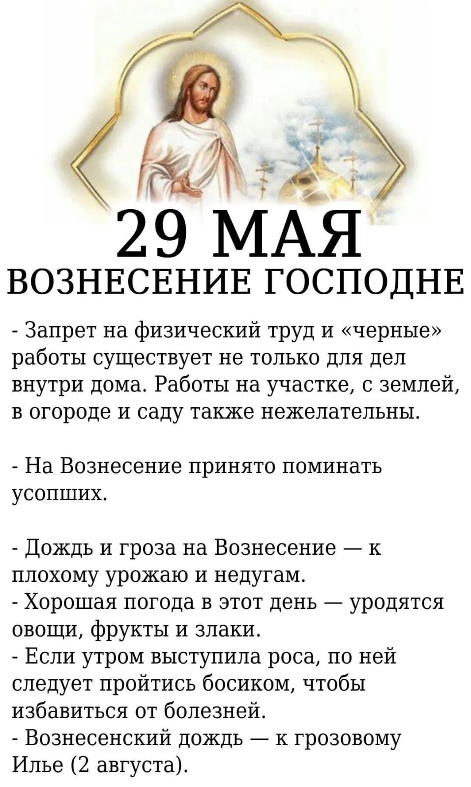 29 МАЯ
ВОЗНЕСЕНИЕ ГОСПОДНЕ
- Запрет на физический труд и «черные» работы существует не только для дел внутри дома. Работы на участке, с землей, в огороде и саду также нежелательны.
- На Вознесение принято поминать усопших.

- Дождь и гроза на Вознесение — к плохому урожаю и недугам.
- Хорошая погода в этот день — уродятся овощи, фрукты и злаки.
- Если утром выступили роса, то ей следует верить босиком, чтобы избежать от болезней.
- Вознесенский дождь — к грозовому Илье (2 августа).