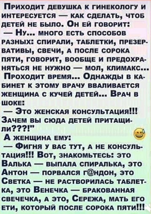 Приходит девушка к гинекологу и интересуется — как сделать, чтобы детей не было. Он ей говорит:
— Ну... много есть способов разных: спирали, таблетки, презервативы, свечи, а после сорока пяти, говорит, вообще и предохраняться не нужно — мол, климатсис...
Проходит время... Однажды в кабинет к этому врачу вваливается женщина с кучей детей... Врач в шоке:
— Это женская консультация!!! Зачем вы сюда детей притаскиваете???
А женщина ему:
— Фигня у вас тут, а не консультация!!! Вот, знакомьтесь: это Валька, выпала спиралька, это Антон — попарился г@ндон, это Светка — не растерялась таблетка, это Венечка — бракованная, а это, Сережка, мать его ети, который после сорока пяти!!!