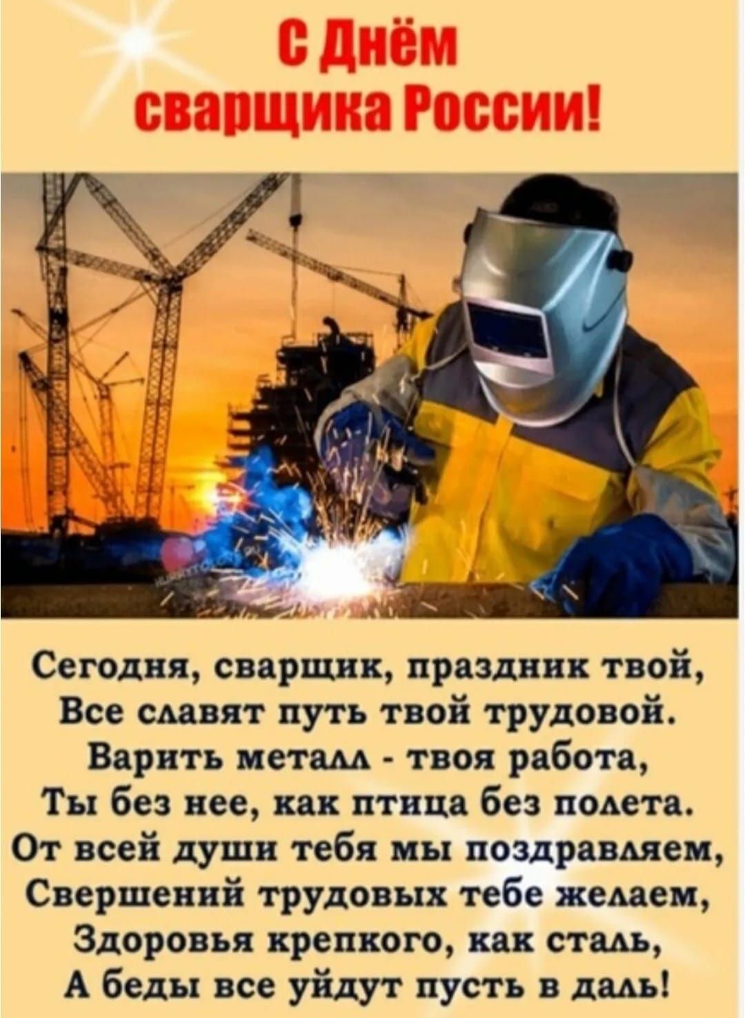 С Днём сварщика России! Сегодня, сварщик, праздник твой, Все славят путь твоей трудовой. Варить металл - твоя работа, Ты без нее, как птица без полета. От всей души тебя мы поздравляем, Свершений трудовых тебе желаем, Здоровья крепкого, как сталь, А беды все уйдут пусть в даль!