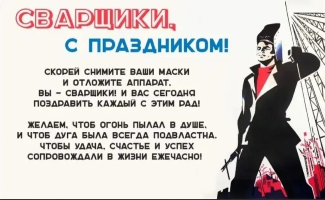 СВАРЩИКИ, С ПРАЗДНИКОМ! СКОРОЙ СНИМИТЕ ВАШИ МАСКИ И ОТЛОЖИТЕ АППАРАТ. ВЫ – СВАРЩИКИ И ВАС СЕГОДНЯ ПОЗДРАВИТЬ КАЖДЫЙ С ЭТИМ РАД! ЖЕЛАЕМ, ЧТОБ ОГОНЬ ПЫЛАЛ В ДУШЕ, И ЧТОБ ДУГА БЫЛА ВСЕГДА ПОЯВЛЯЛАСЬ. ЧТОБ УДАЧА, СЧАСТЬЕ И УСПЕХ СОПРОВОЖДАЛИ В ЖИЗНИ ЕЖЕЧАСНО.