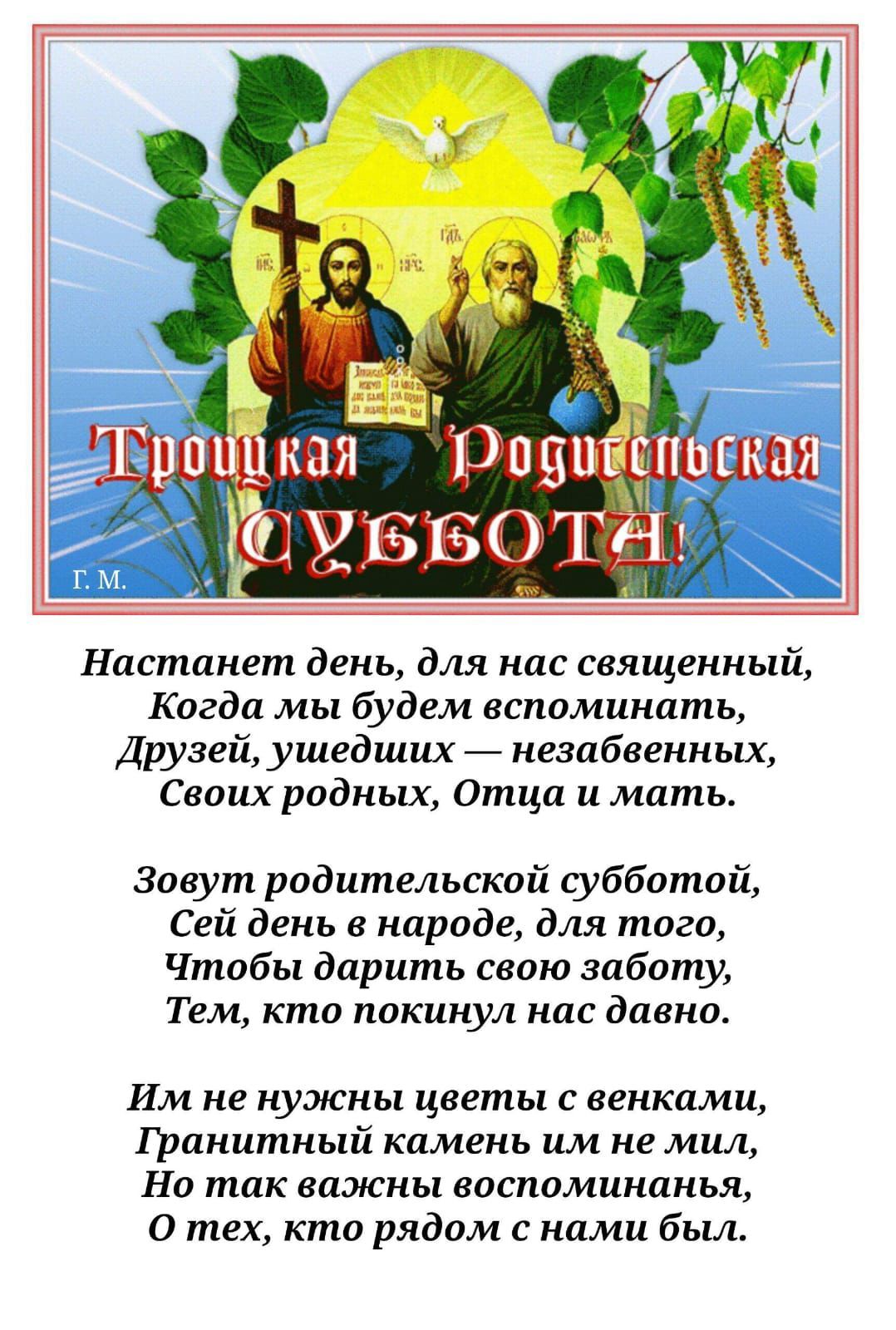 Настанет день, для нас священный, Когда мы будем вспоминать, Друзей, ушедших — незабвенных, Своих родных, Отца и мать.

Зовут родительской субботой, Сей день в народе, для того, Чтобы дарить свою заботу, Тем, кто покинул нас давно.

Им не нужны цветы с венками, Гранитный камень им не мил, Но так важны воспоминанья, О тех, кто рядом с нами был.