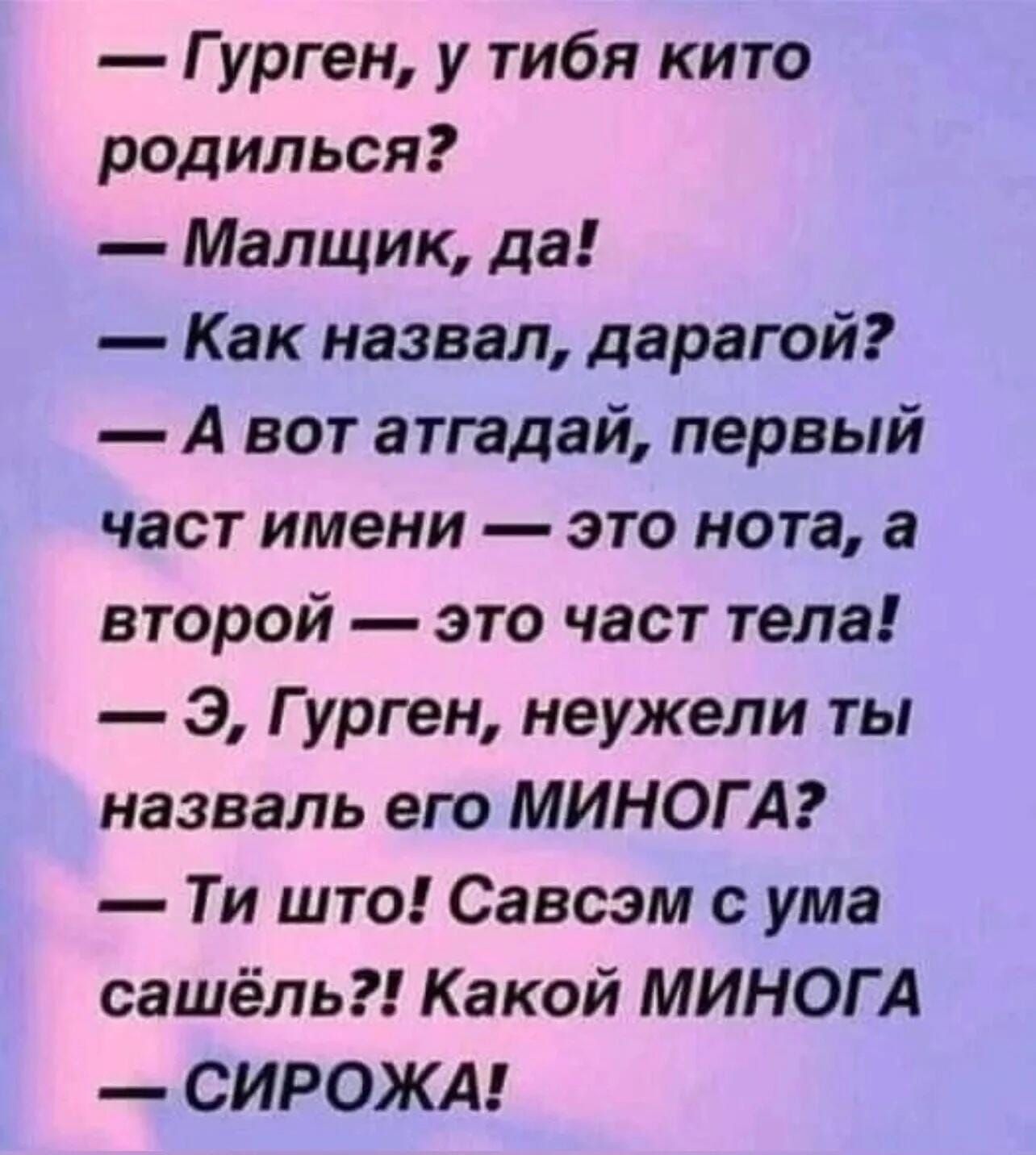 — Гурген, у тиба ки­то родился?  — Мальчик, да!  — Как назвал, дарагой?  — А вот атгадай, первый часть имени — это нота, а второй — это часть тела!  — Э, Гурген, неужели ты назвал его МИНОГА?  — Ты что! Савсэм с ума са­шёл?! Какой МИНОГА — СИРОЖА!