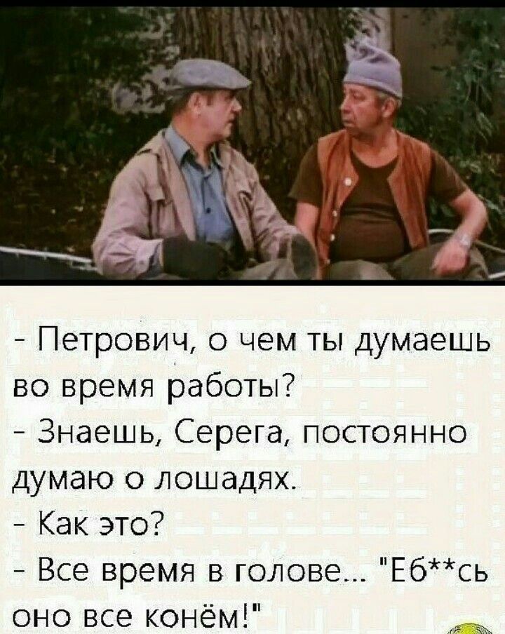 - Петрович, о чем ты думаешь во время работы?
- Знаешь, Серега, постоянно думаю о лошадях.
- Как это?
- Все время в голове... 